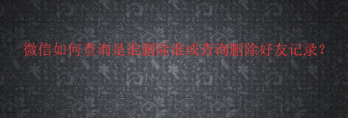 经验分享微信怎么查询是谁删除谁或查询删除好友记录。