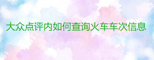 说说6大众点评怎么查询火车班次信息。